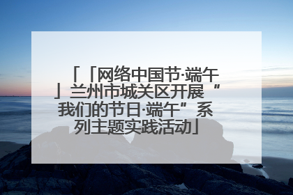 「网络中国节·端午」兰州市城关区开展“我们的节日·端午”系列主题实践活动