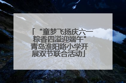 “童梦飞扬庆六一 粽香四溢迎端午” 青岛淮阳路小学开展双节联合活动