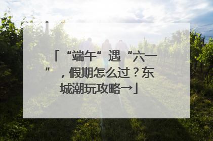 “端午”遇“六一”，假期怎么过？东城潮玩攻略→