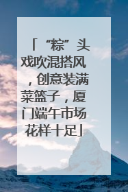 “粽”头戏吹混搭风，创意装满菜篮子，厦门端午市场花样十足