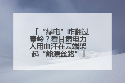 “绿电”咋翻过秦岭？看甘肃电力人用血汗在云端架起“能源丝路”