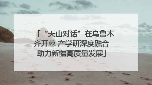 “天山对话”在乌鲁木齐开幕 产学研深度融合助力新疆高质量发展