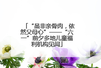 “虽非亲骨肉，依然父母心”——“六一”前夕多地儿童福利机构见闻