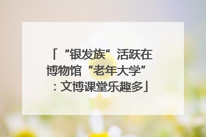 “银发族”活跃在博物馆“老年大学”：文博课堂乐趣多