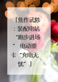 焦作武陟：装配电站“跑步进场” 电动重卡“充电无忧”