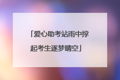 爱心助考站雨中撑起考生逐梦晴空