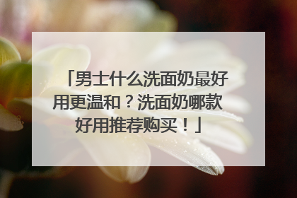 男士什么洗面奶最好用更温和？洗面奶哪款好用推荐购买！