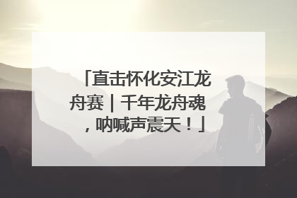 直击怀化安江龙舟赛｜千年龙舟魂，呐喊声震天！