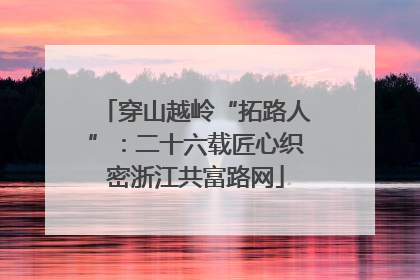 穿山越岭“拓路人”：二十六载匠心织密浙江共富路网