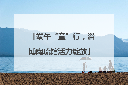 端午“童”行，淄博陶琉馆活力绽放