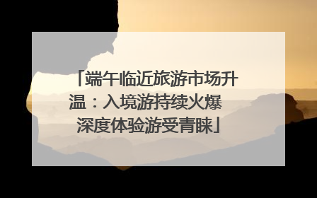 端午临近旅游市场升温：入境游持续火爆 深度体验游受青睐
