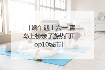 端午遇上六一 青岛上榜亲子游热门Top10城市
