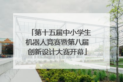 第十五届中小学生机器人竞赛暨第八届创新设计大赛开幕