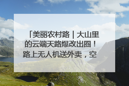 美丽农村路｜大山里的云端天路爆改出圈！路上无人机送外卖，空心村变网红村
