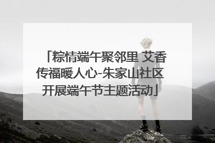 粽情端午聚邻里 艾香传福暖人心-朱家山社区开展端午节主题活动