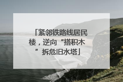 紧邻铁路线居民楼，逆向“搭积木”拆危旧水塔