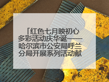 红色七月映初心 多彩活动庆华诞——哈尔滨市公安局呼兰分局开展系列活动献礼党的生日