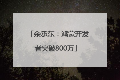 余承东：鸿蒙开发者突破800万