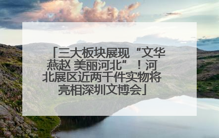 三大板块展现“文华燕赵 美丽河北”！河北展区近两千件实物将亮相深圳文博会