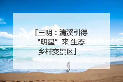 三明：清溪引得“明星”来 生态乡村变景区