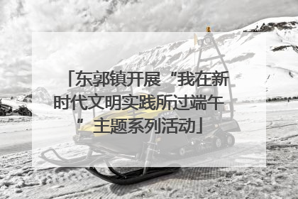 东郭镇开展“我在新时代文明实践所过端午”主题系列活动