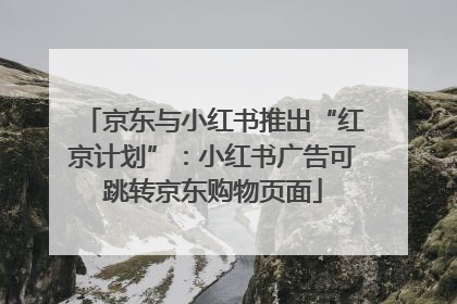 京东与小红书推出“红京计划”：小红书广告可跳转京东购物页面