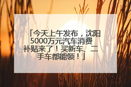 今天上午发布，沈阳5000万元汽车消费补贴来了！买新车、二手车都能领！