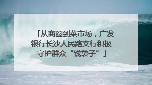 从商圈到菜市场，广发银行长沙人民路支行积极守护群众“钱袋子”