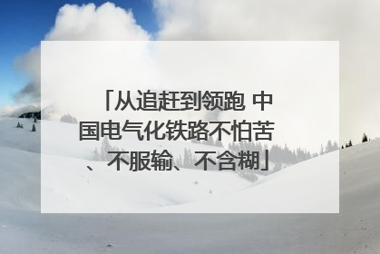 从追赶到领跑 中国电气化铁路不怕苦、不服输、不含糊