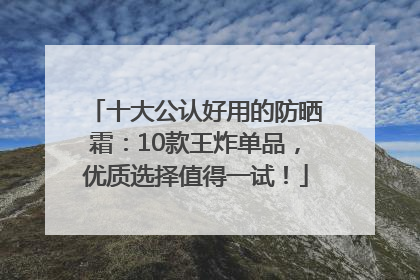十大公认好用的防晒霜：10款王炸单品，优质选择值得一试！