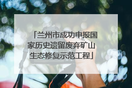 兰州市成功申报国家历史遗留废弃矿山生态修复示范工程