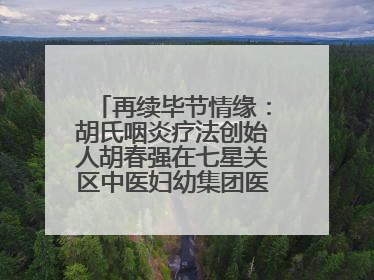 再续毕节情缘：胡氏咽炎疗法创始人胡春强在七星关区中医妇幼集团医院预约开诊