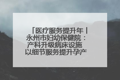 医疗服务提升年丨永州市妇幼保健院：产科升级病床设施 以细节服务提升孕产妇就医体验