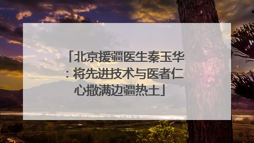 北京援疆医生秦玉华：将先进技术与医者仁心撒满边疆热土
