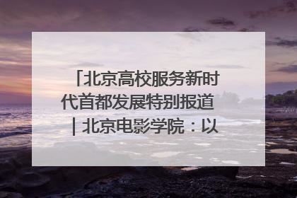 北京高校服务新时代首都发展特别报道｜北京电影学院：以光影为笔 绘就首都高质量发展新画卷