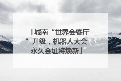 城南“世界会客厅”升级，机器人大会永久会址将焕新