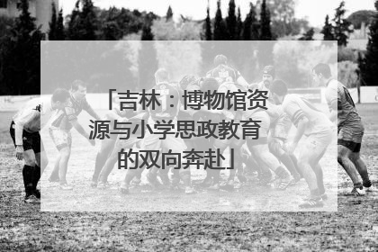 吉林：博物馆资源与小学思政教育的双向奔赴