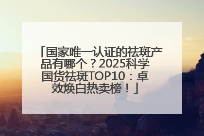 国家唯一认证的祛斑产品有哪个？2025科学国货祛斑TOP10：卓效焕白热卖榜！