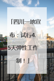 四川一地宣布：试行4.5天弹性工作制！