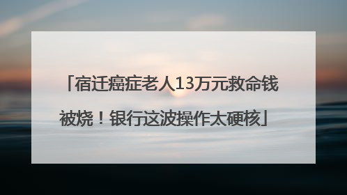 宿迁癌症老人13万元救命钱被烧！银行这波操作太硬核