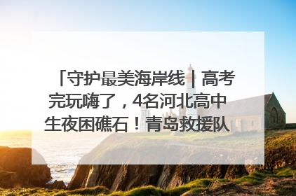 守护最美海岸线｜高考完玩嗨了，4名河北高中生夜困礁石！青岛救援队火速出动救上岸
