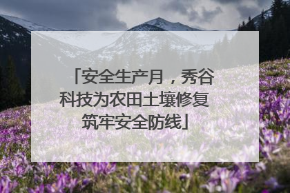 安全生产月，秀谷科技为农田土壤修复筑牢安全防线