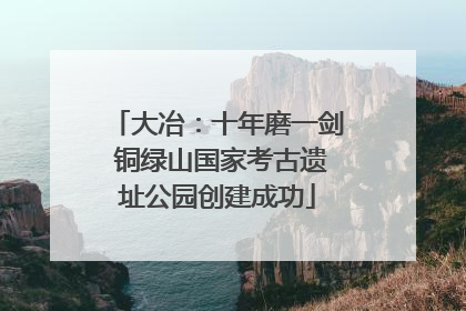 大冶：十年磨一剑 铜绿山国家考古遗址公园创建成功