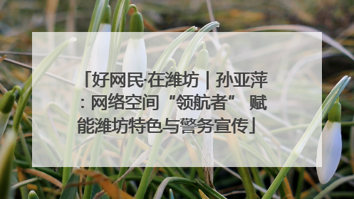 好网民·在潍坊｜孙亚萍：网络空间“领航者” 赋能潍坊特色与警务宣传