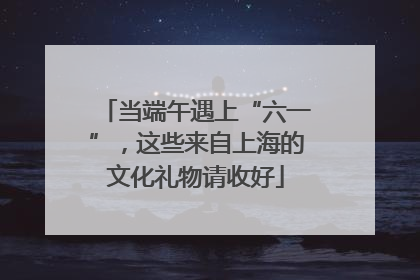 当端午遇上“六一”，这些来自上海的文化礼物请收好