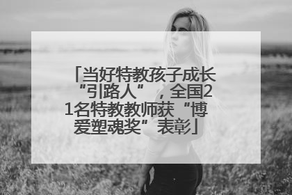 当好特教孩子成长“引路人”，全国21名特教教师获“博爱塑魂奖”表彰
