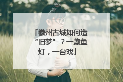 徽州古城如何造“旧梦”？一盏鱼灯，一台戏