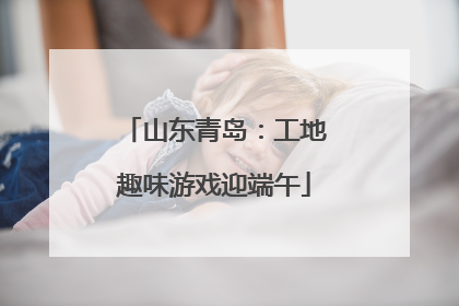 山东青岛：工地趣味游戏迎端午