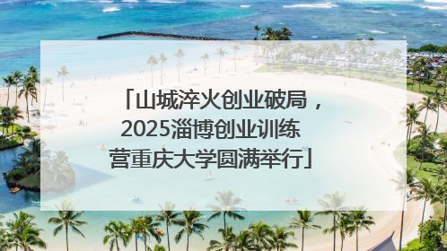山城淬火创业破局，2025淄博创业训练营重庆大学圆满举行