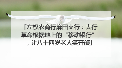 左权农商行麻田支行：太行革命根据地上的“移动银行”，让八十四岁老人笑开颜
